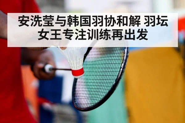 安洗莹与韩国羽协和解 羽坛女王专注训练再出发