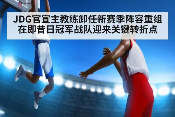 JDG官宣主教练卸任新赛季阵容重组在即昔日冠军战队迎来关键转折点