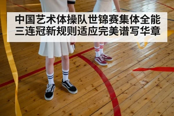 中国艺术体操队世锦赛集体全能三连冠新规则适应完美谱写华章