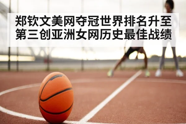 郑钦文美网夺冠世界排名升至第三创亚洲女网历史最佳战绩